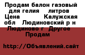 Продам балон газовый для гелия 40 литров › Цена ­ 5 000 - Калужская обл., Людиновский р-н, Людиново г. Другое » Продам   